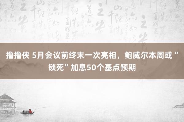 撸撸侠 5月会议前终末一次亮相，鲍威尔本周或“锁死”加息50个基点预期