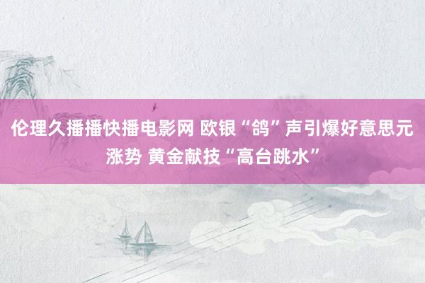 伦理久播播快播电影网 欧银“鸽”声引爆好意思元涨势 黄金献技“高台跳水”