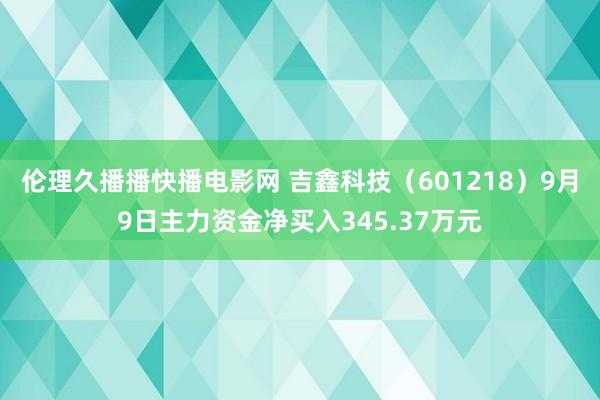 伦理久播播快播电影网 吉鑫科技（601218）9月9日主力资金净买入345.37万元