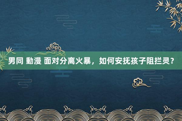 男同 動漫 面对分离火暴，如何安抚孩子阻拦灵？