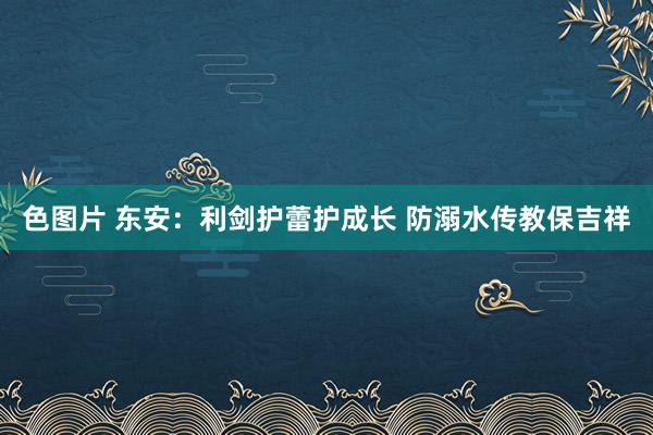 色图片 东安：利剑护蕾护成长 防溺水传教保吉祥
