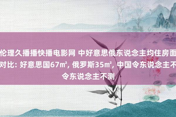伦理久播播快播电影网 中好意思俄东说念主均住房面积对比: 好意思国67㎡， 俄罗斯35㎡， 中国令东说念主不测