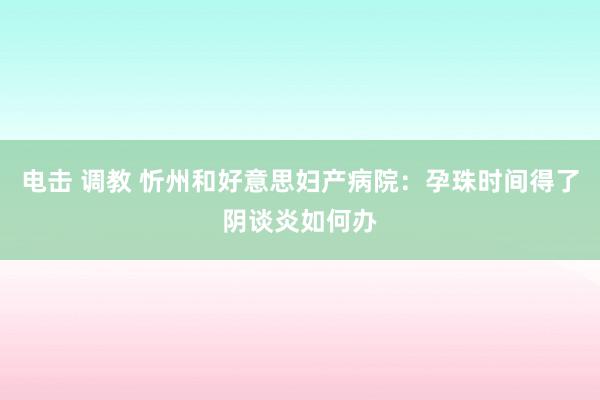 电击 调教 忻州和好意思妇产病院：孕珠时间得了阴谈炎如何办
