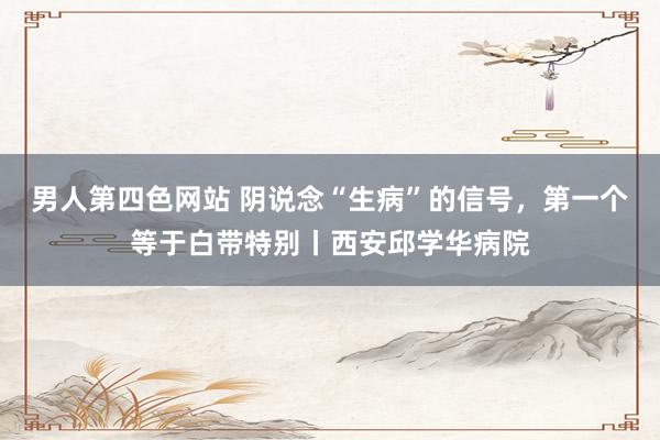 男人第四色网站 阴说念“生病”的信号，第一个等于白带特别丨西安邱学华病院