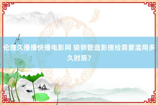 伦理久播播快播电影网 输卵管造影搜检需要滥用多久时辰？