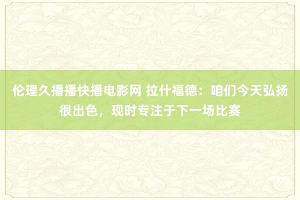 伦理久播播快播电影网 拉什福德：咱们今天弘扬很出色，现时专注于下一场比赛