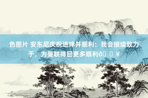 色图片 安东尼庆祝进球并顺利：我会接续致力于，为曼联得回更多顺利🔥