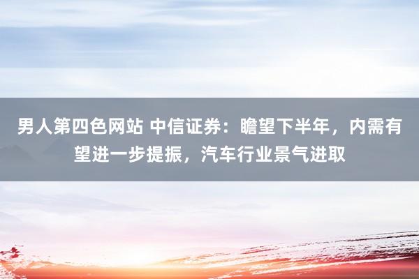男人第四色网站 中信证券：瞻望下半年，内需有望进一步提振，汽车行业景气进取