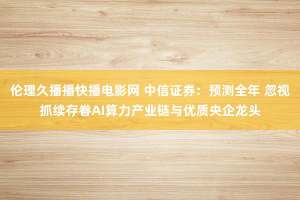 伦理久播播快播电影网 中信证券：预测全年 忽视抓续存眷AI算力产业链与优质央企龙头
