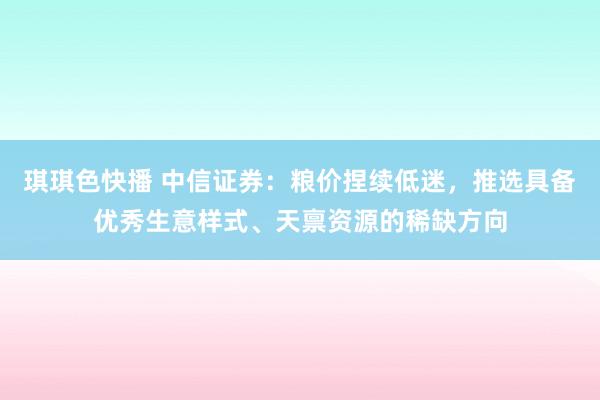 琪琪色快播 中信证券：粮价捏续低迷，推选具备优秀生意样式、天禀资源的稀缺方向