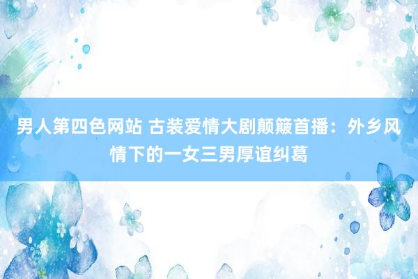 男人第四色网站 古装爱情大剧颠簸首播：外乡风情下的一女三男厚谊纠葛
