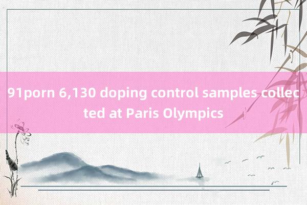 91porn 6，130 doping control samples collected at Paris Olympics