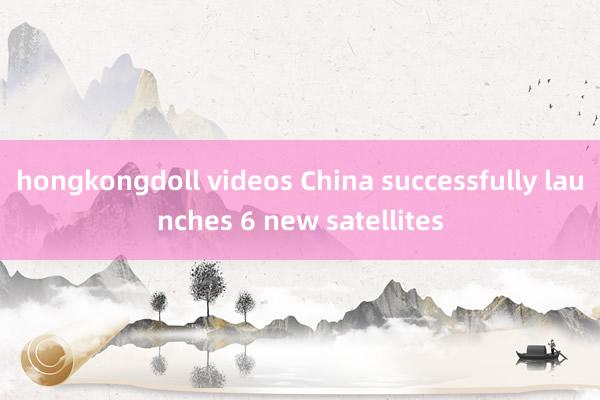 hongkongdoll videos China successfully launches 6 new satellites
