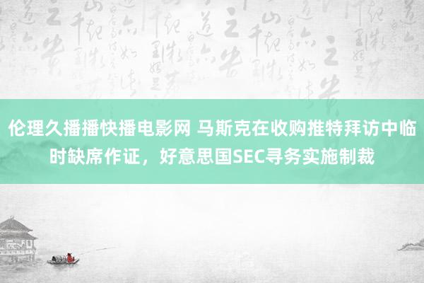伦理久播播快播电影网 马斯克在收购推特拜访中临时缺席作证，好意思国SEC寻务实施制裁