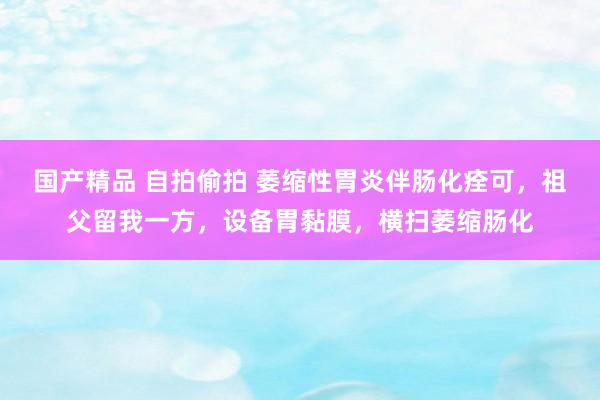 国产精品 自拍偷拍 萎缩性胃炎伴肠化痊可，祖父留我一方，设备胃黏膜，横扫萎缩肠化