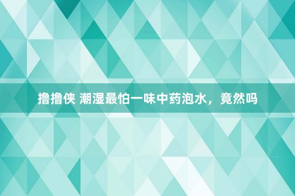 撸撸侠 潮湿最怕一味中药泡水,竟然吗