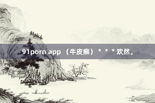 91porn app （牛皮癣）＊＊＊欢然。