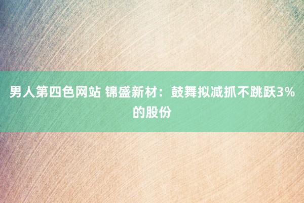 男人第四色网站 锦盛新材：鼓舞拟减抓不跳跃3%的股份