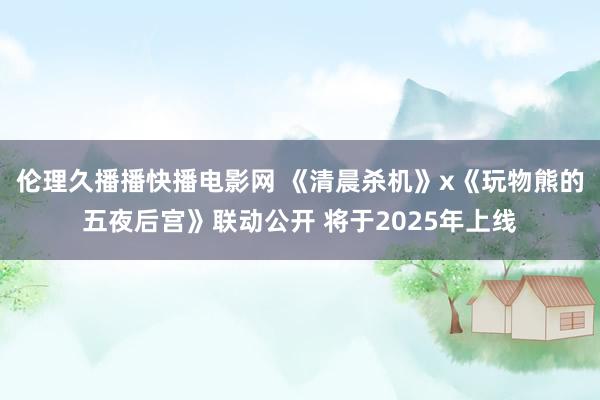 伦理久播播快播电影网 《清晨杀机》x《玩物熊的五夜后宫》联动公开 将于2025年上线