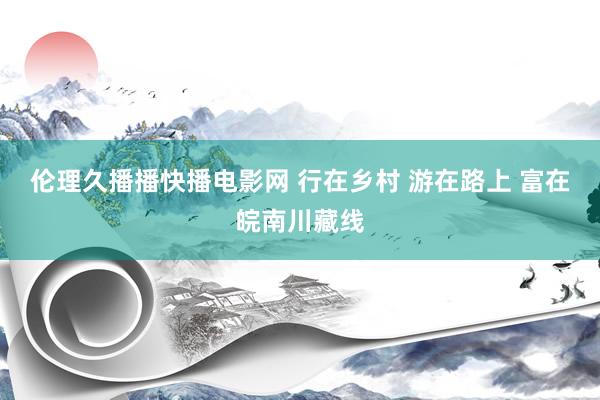 伦理久播播快播电影网 行在乡村 游在路上 富在皖南川藏线