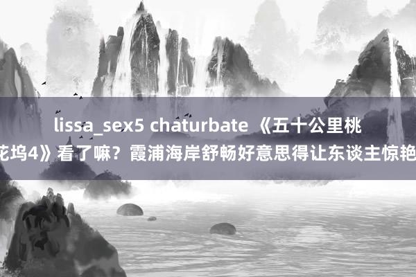 lissa_sex5 chaturbate 《五十公里桃花坞4》看了嘛？霞浦海岸舒畅好意思得让东谈主惊艳！