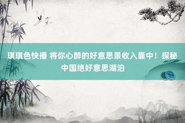 琪琪色快播 将你心醉的好意思景收入囊中！探秘中国绝好意思湖泊