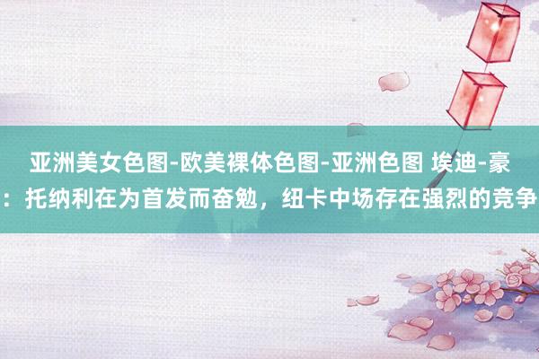 亚洲美女色图-欧美裸体色图-亚洲色图 埃迪-豪：托纳利在为首发而奋勉，纽卡中场存在强烈的竞争