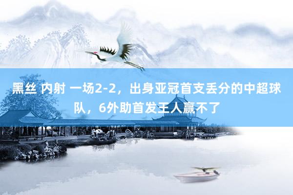 黑丝 内射 一场2-2，出身亚冠首支丢分的中超球队，6外助首发王人赢不了