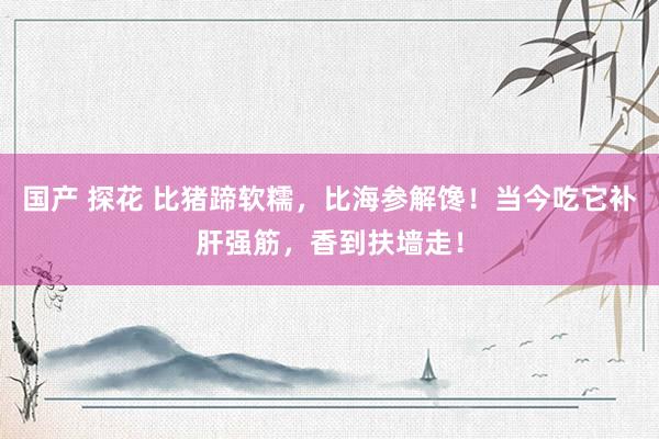 国产 探花 比猪蹄软糯，比海参解馋！当今吃它补肝强筋，香到扶墙走！