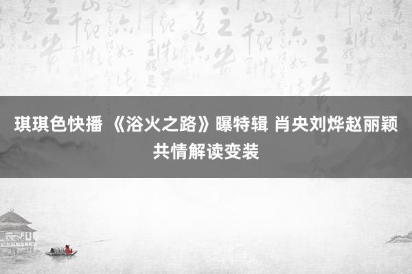 琪琪色快播 《浴火之路》曝特辑 肖央刘烨赵丽颖共情解读变装