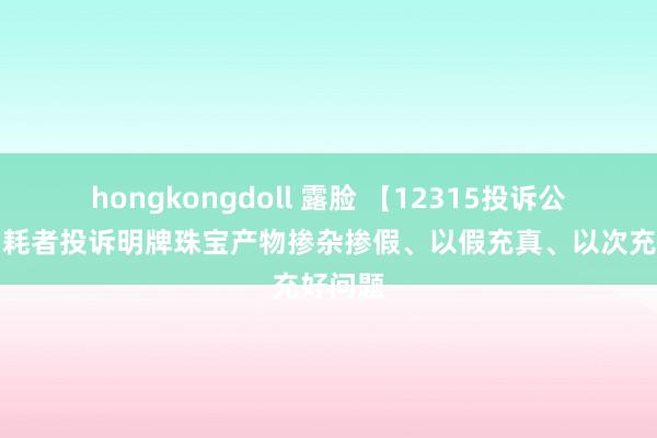 hongkongdoll 露脸 【12315投诉公示】消耗者投诉明牌珠宝产物掺杂掺假、以假充真、以次充好问题