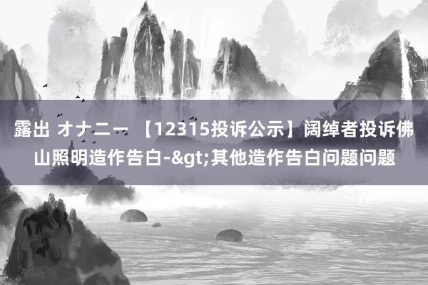 露出 オナニー 【12315投诉公示】阔绰者投诉佛山照明造作告白->其他造作告白问题问题