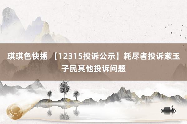 琪琪色快播 【12315投诉公示】耗尽者投诉漱玉子民其他投诉问题