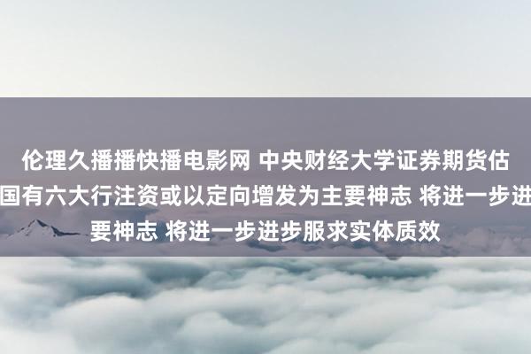 伦理久播播快播电影网 中央财经大学证券期货估量所杨海平：向国有六大行注资或以定向增发为主要神志 将进一步进步服求实体质效