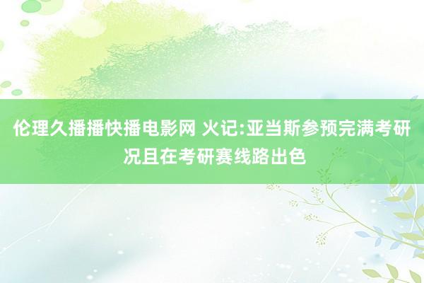 伦理久播播快播电影网 火记:亚当斯参预完满考研 况且在考研赛线路出色