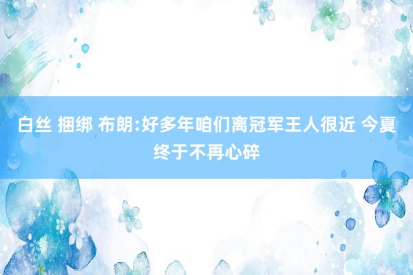 白丝 捆绑 布朗:好多年咱们离冠军王人很近 今夏终于不再心碎