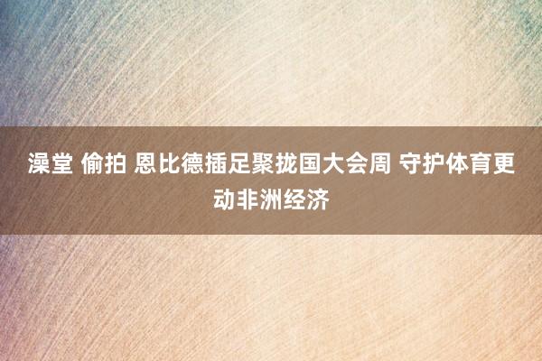 澡堂 偷拍 恩比德插足聚拢国大会周 守护体育更动非洲经济