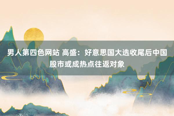 男人第四色网站 高盛：好意思国大选收尾后中国股市或成热点往返对象