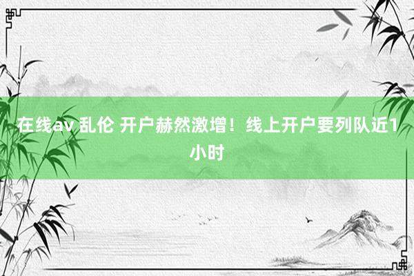 在线av 乱伦 开户赫然激增！线上开户要列队近1小时