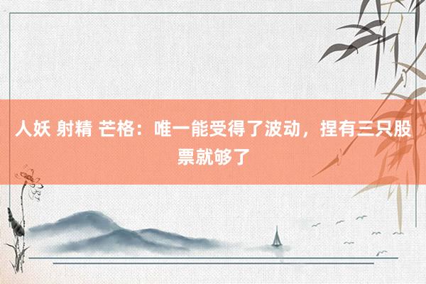 人妖 射精 芒格：唯一能受得了波动，捏有三只股票就够了