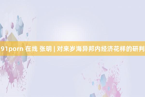 91porn 在线 张明 | 对来岁海异邦内经济花样的研判