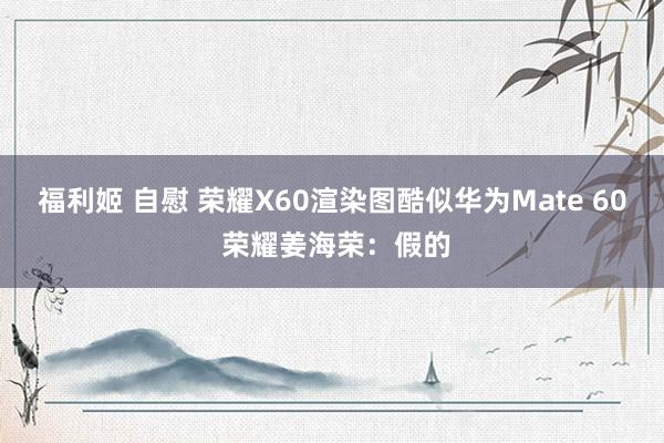 福利姬 自慰 荣耀X60渲染图酷似华为Mate 60 荣耀姜海荣：假的