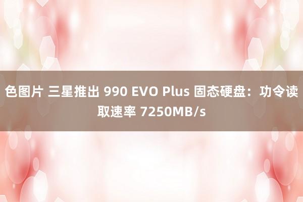 色图片 三星推出 990 EVO Plus 固态硬盘：功令读取速率 7250MB/s