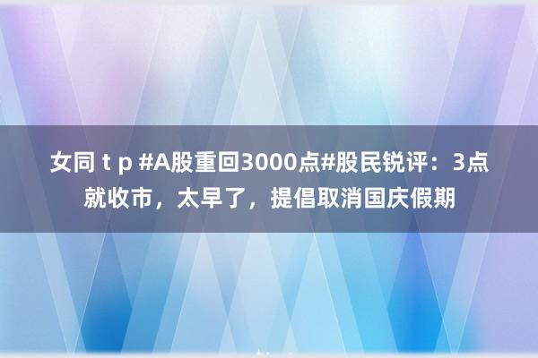 女同 t p #A股重回3000点#股民锐评：3点就收市，太早了，提倡取消国庆假期