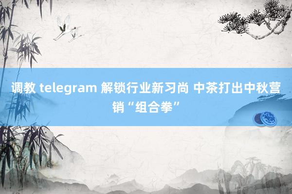 调教 telegram 解锁行业新习尚 中茶打出中秋营销“组合拳”