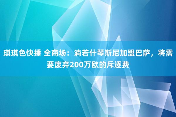 琪琪色快播 全商场：淌若什琴斯尼加盟巴萨，将需要废弃200万欧的斥逐费