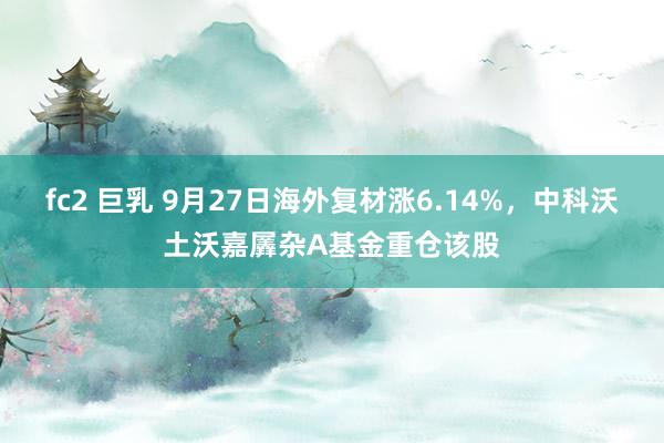fc2 巨乳 9月27日海外复材涨6.14%，中科沃土沃嘉羼杂A基金重仓该股