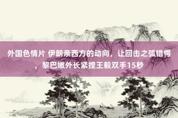 外国色情片 伊朗亲西方的动向，让回击之弧错愕，黎巴嫩外长紧捏王毅双手15秒