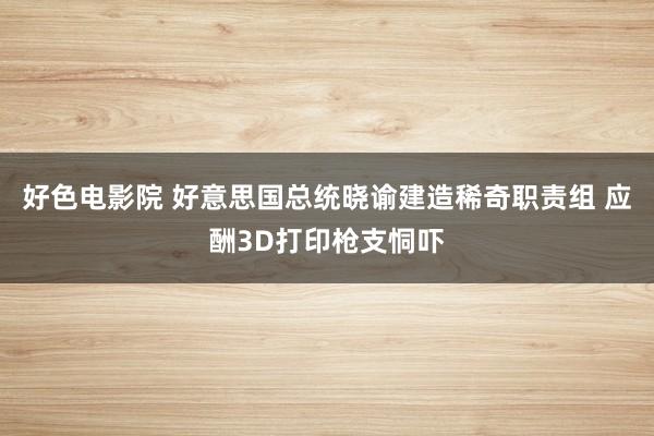好色电影院 好意思国总统晓谕建造稀奇职责组 应酬3D打印枪支恫吓