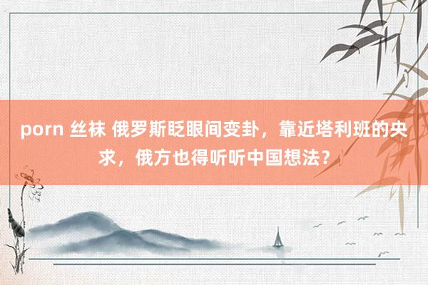 porn 丝袜 俄罗斯眨眼间变卦，靠近塔利班的央求，俄方也得听听中国想法？